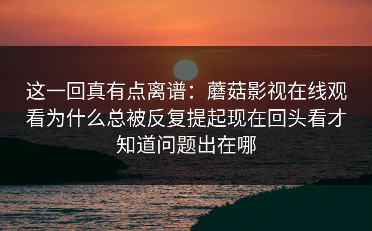 这一回真有点离谱:蘑菇影视在线观看为什么总被反复提起现在回头看才知道问题出在哪 这一回真有点离谱:蘑菇影视在线观看为什么总被反复提起现在回头看才知道问题出在哪
