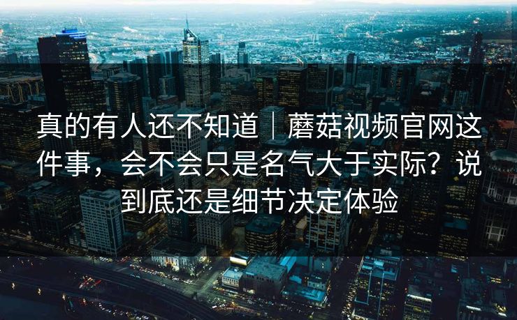 真的有人还不知道|蘑菇视频官网这件事,会不会只是名气大于实际?说到底还是细节决定体验 真的有人还不知道|蘑菇视频官网这件事,会不会只是名气大于实际?说到底还是细节决定体验