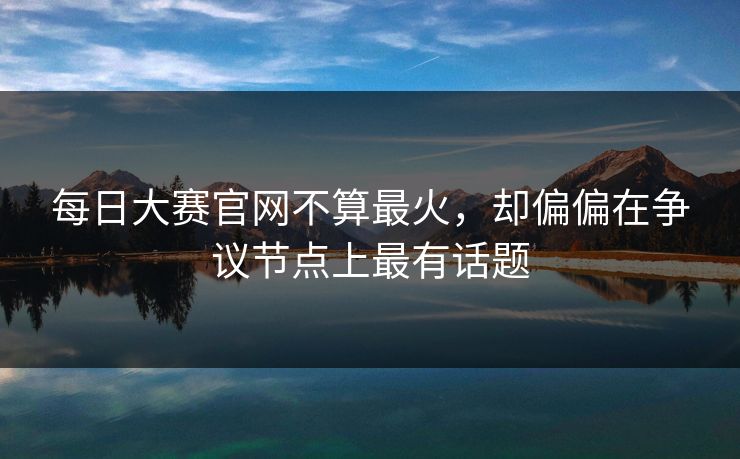 每日大赛官网不算最火，却偏偏在争议节点上最有话题