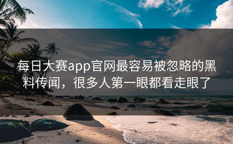 每日大赛app官网最容易被忽略的黑料传闻，很多人第一眼都看走眼了
