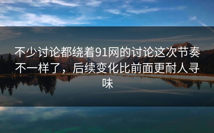 不少讨论都绕着91网的讨论这次节奏不一样了，后续变化比前面更耐人寻味