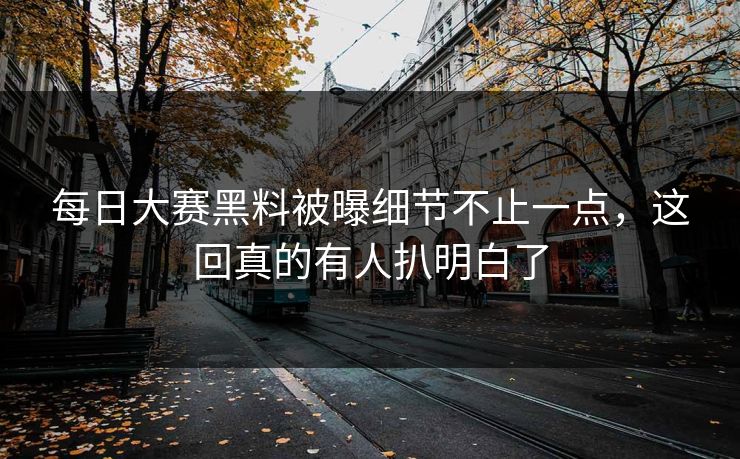 每日大赛黑料被曝细节不止一点，这回真的有人扒明白了